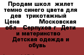 Продам школ. жилет темно-синего цвета для дев. трикотажный › Цена ­ 500 - Московская обл., Серпухов г. Дети и материнство » Детская одежда и обувь   